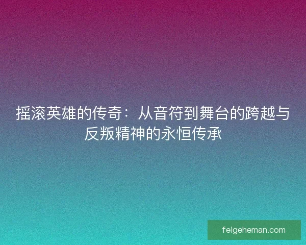 摇滚英雄的传奇：从音符到舞台的跨越与反叛精神的永恒传承