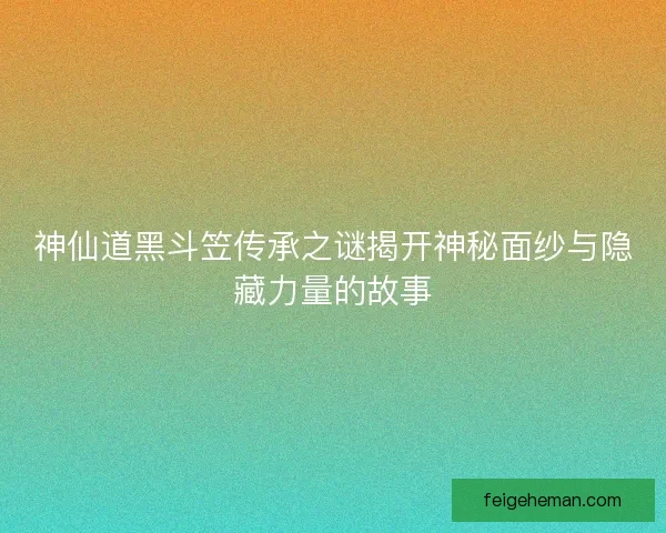 神仙道黑斗笠传承之谜揭开神秘面纱与隐藏力量的故事