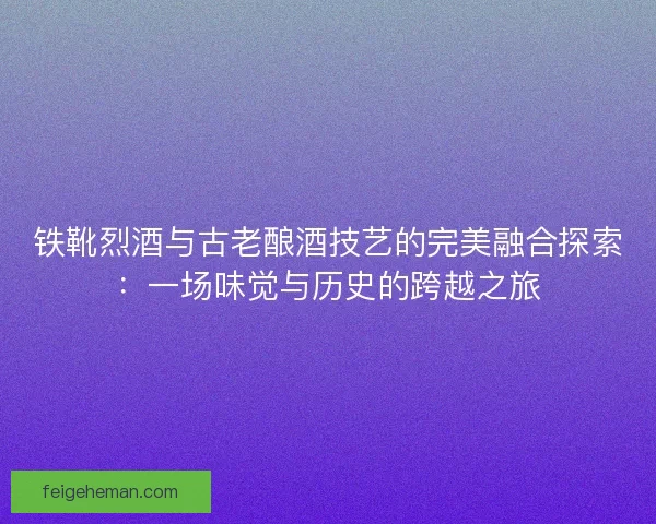 铁靴烈酒与古老酿酒技艺的完美融合探索：一场味觉与历史的跨越之旅