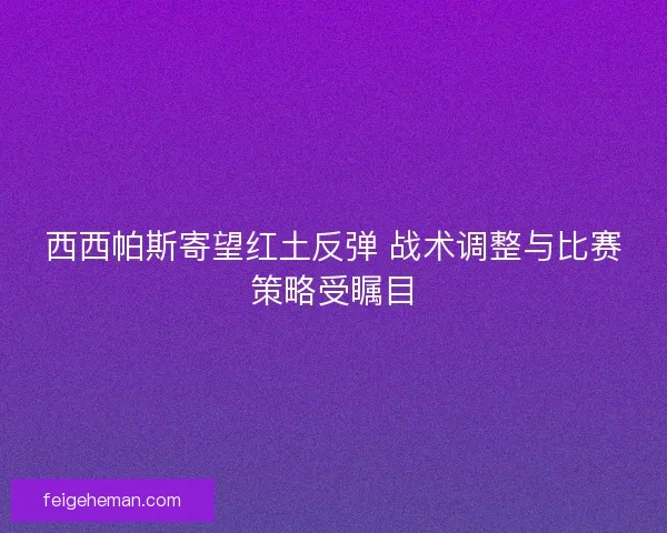 西西帕斯寄望红土反弹 战术调整与比赛策略受瞩目
