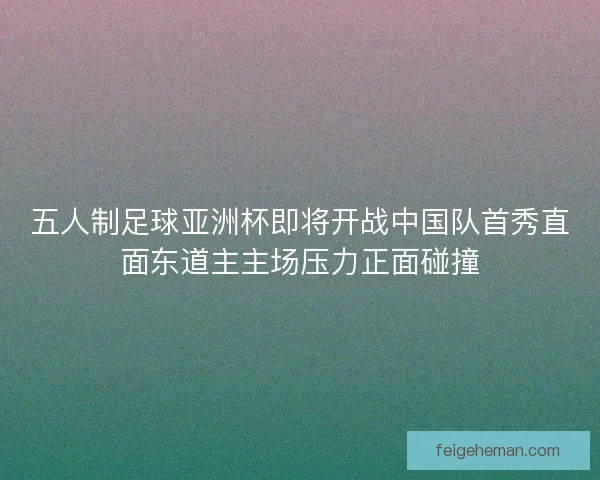 五人制足球亚洲杯即将开战中国队首秀直面东道主主场压力正面碰撞