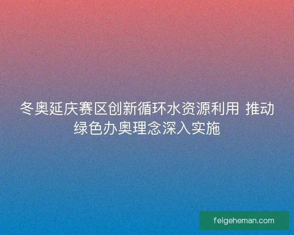 冬奥延庆赛区创新循环水资源利用 推动绿色办奥理念深入实施