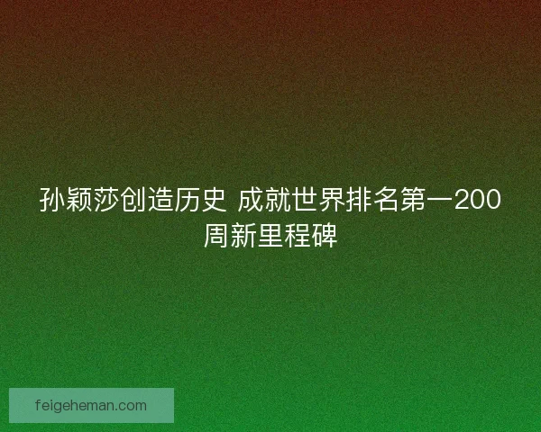 孙颖莎创造历史 成就世界排名第一200周新里程碑