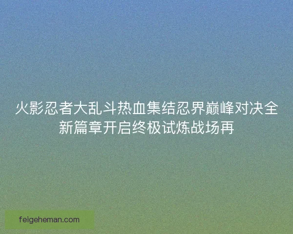 火影忍者大乱斗热血集结忍界巅峰对决全新篇章开启终极试炼战场再