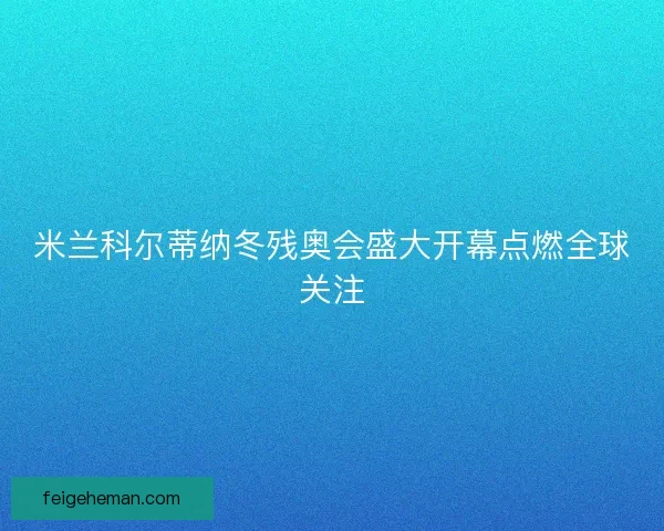 米兰科尔蒂纳冬残奥会盛大开幕点燃全球关注