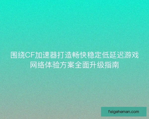 围绕CF加速器打造畅快稳定低延迟游戏网络体验方案全面升级指南