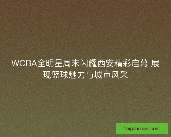 WCBA全明星周末闪耀西安精彩启幕 展现篮球魅力与城市风采