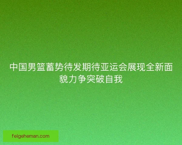 中国男篮蓄势待发期待亚运会展现全新面貌力争突破自我