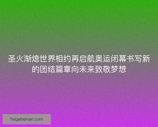 圣火渐熄世界相约再启航奥运闭幕书写新的团结篇章向未来致敬梦想