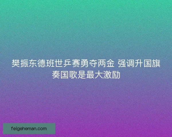 樊振东德班世乒赛勇夺两金 强调升国旗奏国歌是最大激励