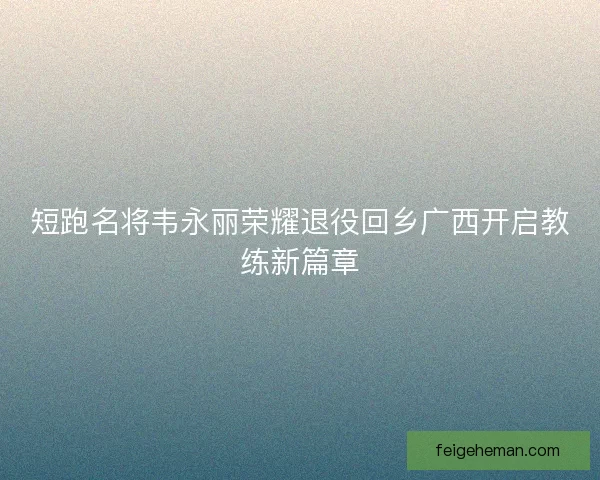 短跑名将韦永丽荣耀退役回乡广西开启教练新篇章